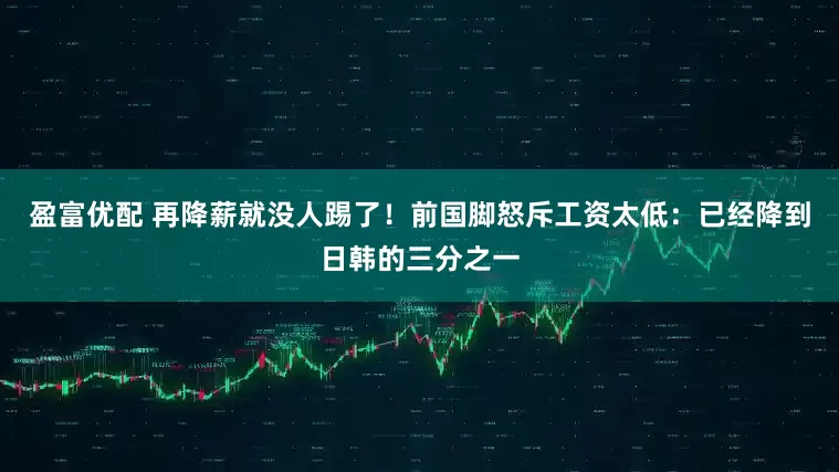 盈富优配 再降薪就没人踢了！前国脚怒斥工资太低：已经降到日韩的三分之一