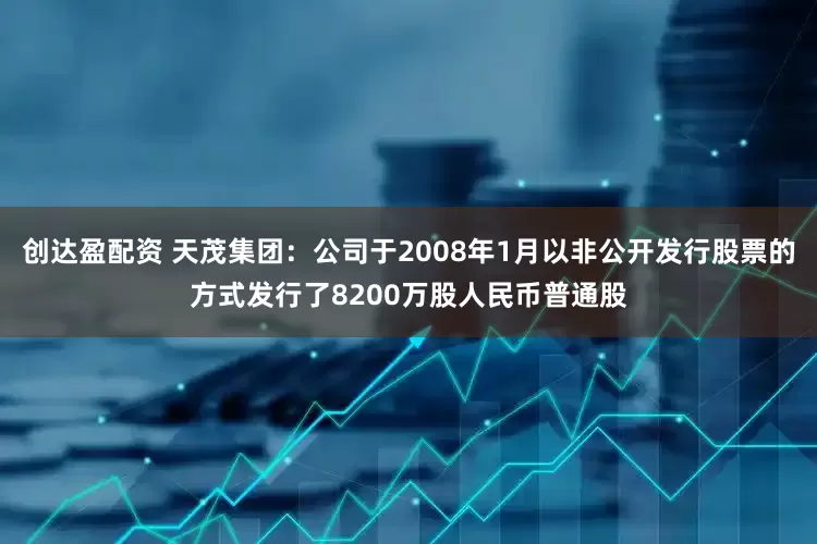 创达盈配资 天茂集团：公司于2008年1月以非公开发行股票的方式发行了8200万股人民币普通股