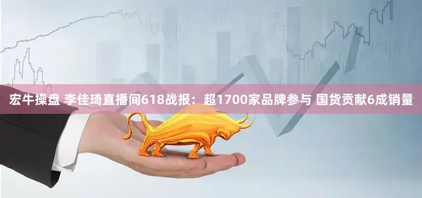 宏牛操盘 李佳琦直播间618战报：超1700家品牌参与 国货贡献6成销量