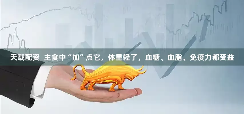 天载配资  主食中“加”点它，体重轻了，血糖、血脂、免疫力都受益