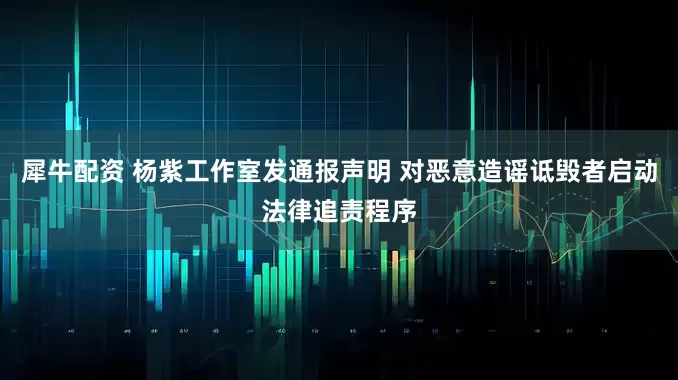 犀牛配资 杨紫工作室发通报声明 对恶意造谣诋毁者启动法律追责程序
