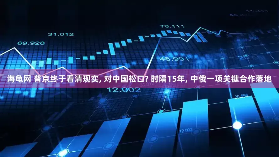 海龟网 普京终于看清现实, 对中国松口? 时隔15年, 中俄一项关键合作落地