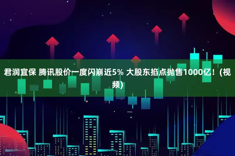 君润宜保 腾讯股价一度闪崩近5% 大股东掐点抛售1000亿！(视频)