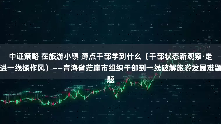 中证策略 在旅游小镇 蹲点干部学到什么（干部状态新观察·走进一线探作风）——青海省茫崖市组织干部到一线破解旅游发展难题