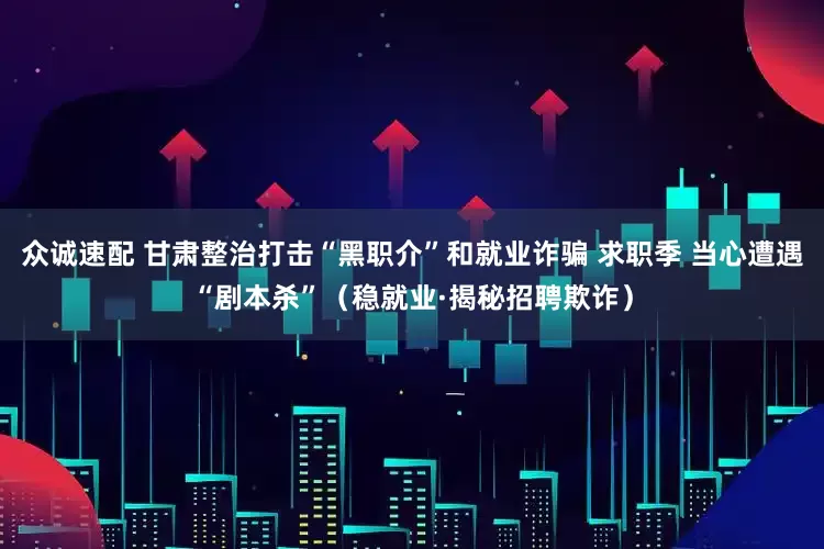 众诚速配 甘肃整治打击“黑职介”和就业诈骗 求职季 当心遭遇“剧本杀”（稳就业·揭秘招聘欺诈）
