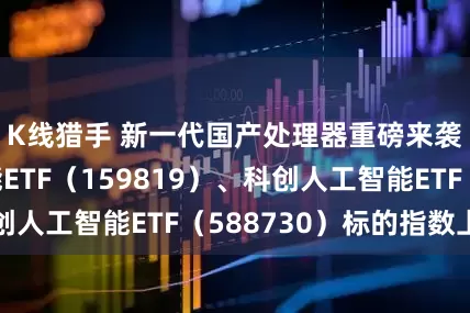 K线猎手 新一代国产处理器重磅来袭，人工智能ETF（159819）、科创人工智能ETF（588730）标的指数上行