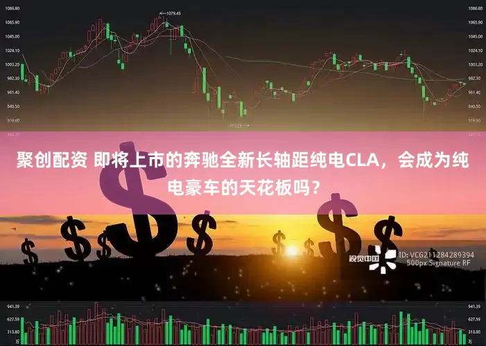 聚创配资 即将上市的奔驰全新长轴距纯电CLA，会成为纯电豪车的天花板吗？