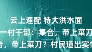 云上速配 特大洪水面前，贵州一村干部：集合，带上菜刀？村民道出实情