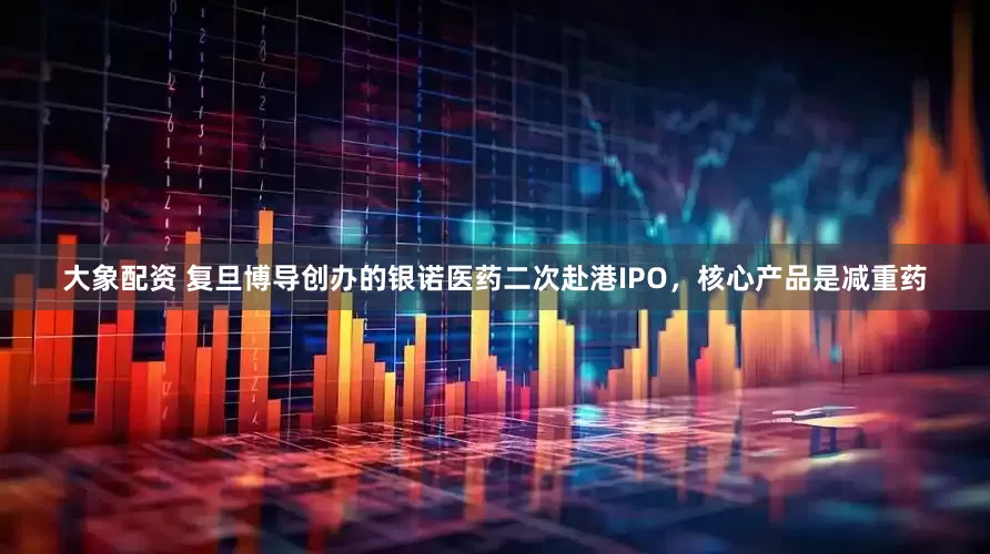 大象配资 复旦博导创办的银诺医药二次赴港IPO，核心产品是减重药