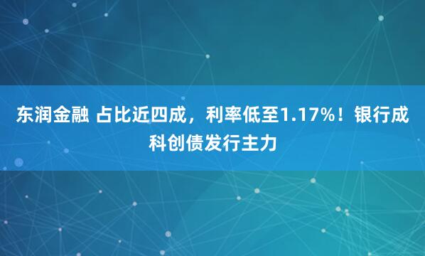 东润金融 占比近四成，利率低至1.17%！银行成科创债发行主力