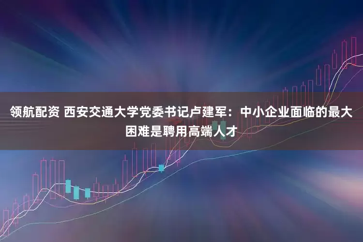 领航配资 西安交通大学党委书记卢建军：中小企业面临的最大困难是聘用高端人才