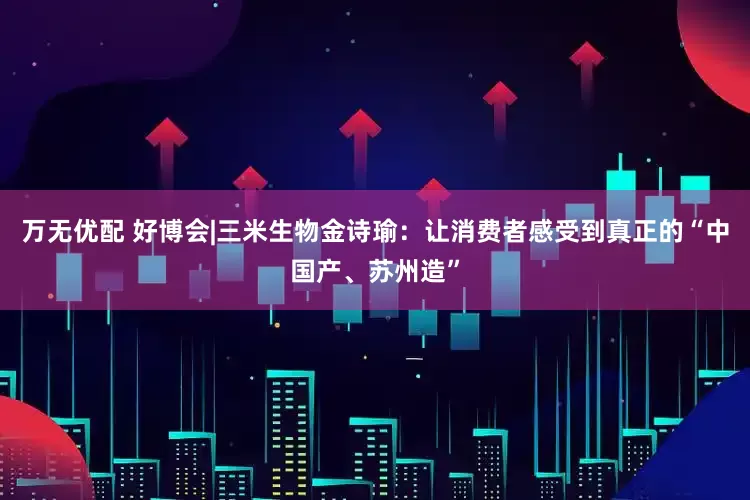 万无优配 好博会|三米生物金诗瑜：让消费者感受到真正的“中国产、苏州造”
