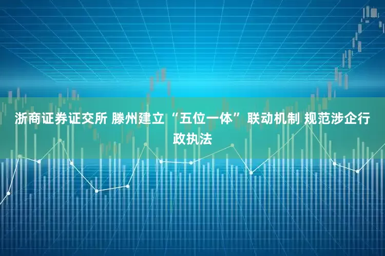 浙商证券证交所 滕州建立 “五位一体” 联动机制 规范涉企行政执法