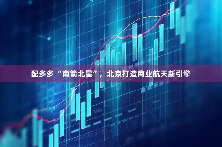 配多多 “南箭北星”，北京打造商业航天新引擎