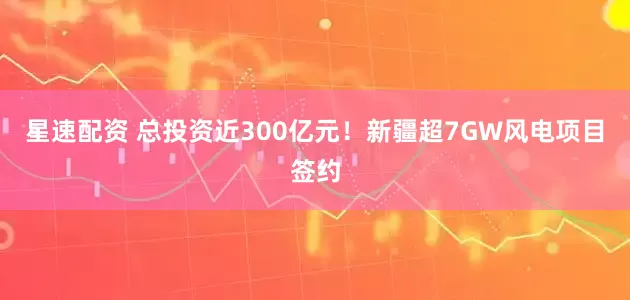 星速配资 总投资近300亿元！新疆超7GW风电项目签约