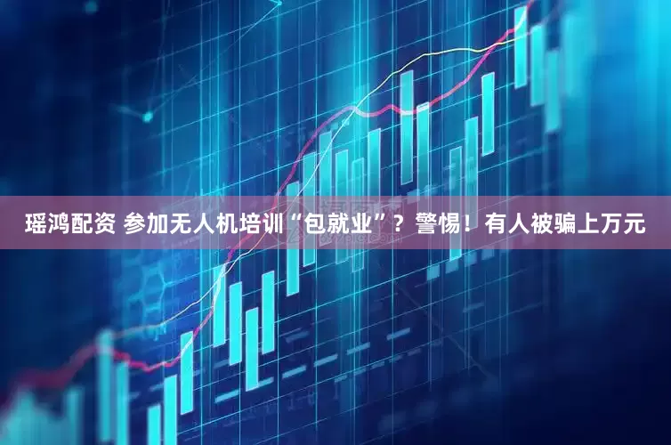 瑶鸿配资 参加无人机培训“包就业”？警惕！有人被骗上万元