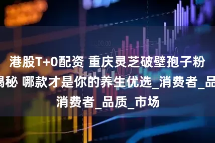 港股T+0配资 重庆灵芝破壁孢子粉排名大揭秘 哪款才是你的养生优选_消费者_品质_市场