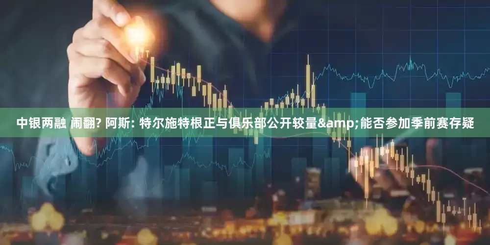 中银两融 闹翻? 阿斯: 特尔施特根正与俱乐部公开较量&能否参加季前赛存疑