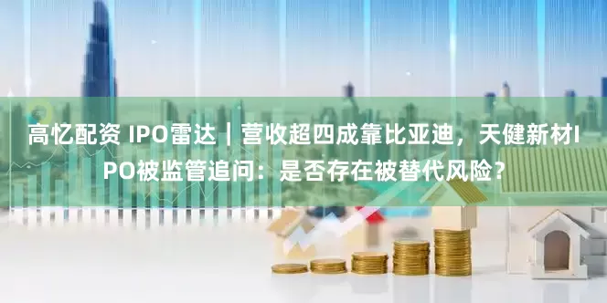 高忆配资 IPO雷达｜营收超四成靠比亚迪，天健新材IPO被监管追问：是否存在被替代风险？
