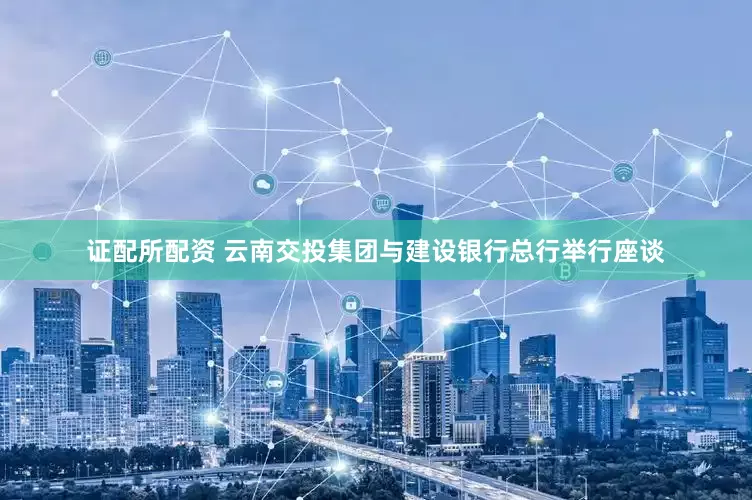 证配所配资 云南交投集团与建设银行总行举行座谈