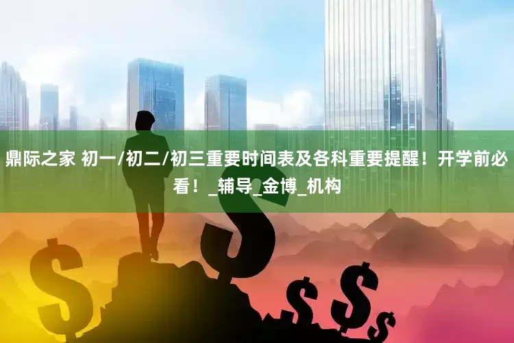 鼎际之家 初一/初二/初三重要时间表及各科重要提醒！开学前必看！_辅导_金博_机构