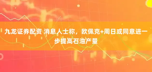九龙证券配资 消息人士称，欧佩克+周日或同意进一步提高石油产量