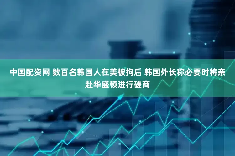 中国配资网 数百名韩国人在美被拘后 韩国外长称必要时将亲赴华盛顿进行磋商