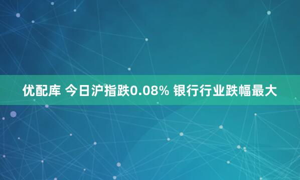 优配库 今日沪指跌0.08% 银行行业跌幅最大
