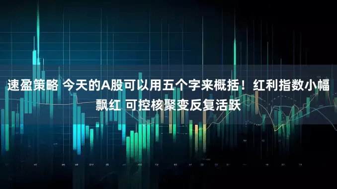 速盈策略 今天的A股可以用五个字来概括！红利指数小幅飘红 可控核聚变反复活跃