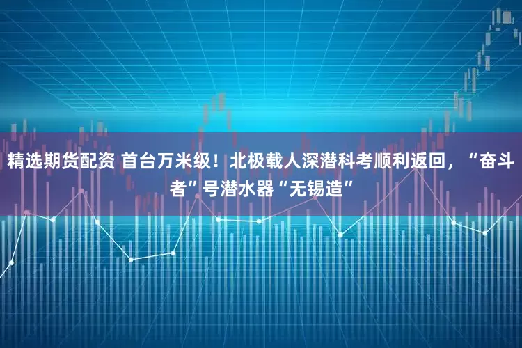 精选期货配资 首台万米级!北极载人深潜科考顺利返回,“奋斗者”号潜水器“无锡造”