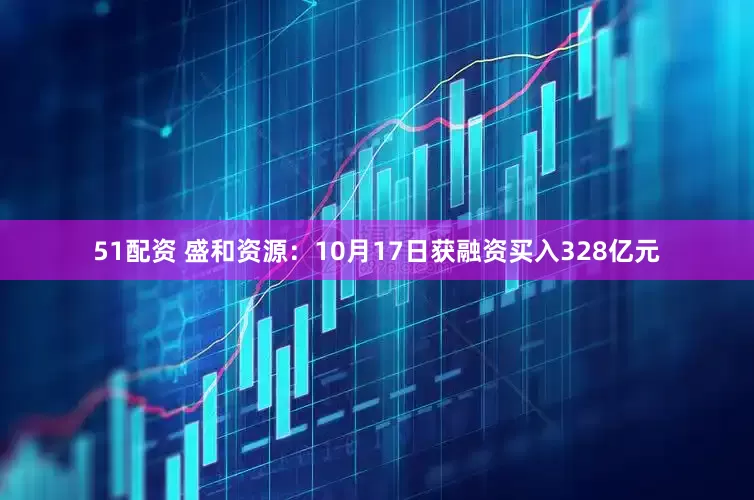 51配资 盛和资源：10月17日获融资买入328亿元