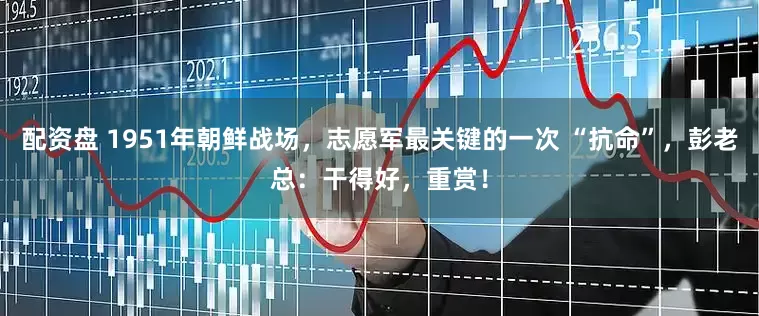 配资盘 1951年朝鲜战场，志愿军最关键的一次 “抗命”，彭老总：干得好，重赏！