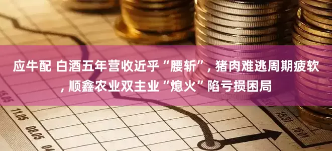 应牛配 白酒五年营收近乎“腰斩”, 猪肉难逃周期疲软, 顺鑫农业双主业“熄火”陷亏损困局