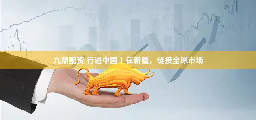 九鼎配资 行进中国丨在新疆，链接全球市场